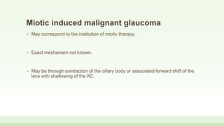 Miotic induced malignant glaucoma
• May correspond to the institution of miotic therapy.
• Exact mechanism not known.
• May be through contraction of the ciliary body or associated forward shift of the
lens with shallowing of the AC.
 