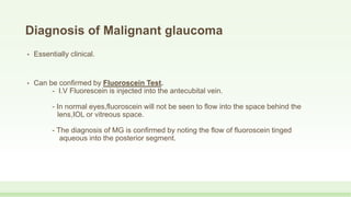 Diagnosis of Malignant glaucoma
• Essentially clinical.
• Can be confirmed by Fluoroscein Test.
- I.V Fluorescein is injected into the antecubital vein.
- In normal eyes,fluoroscein will not be seen to flow into the space behind the
lens,IOL or vitreous space.
- The diagnosis of MG is confirmed by noting the flow of fluoroscein tinged
aqueous into the posterior segment.
 
