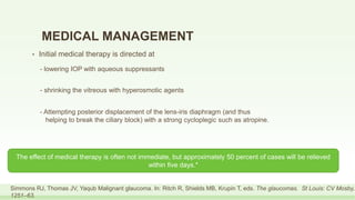 MEDICAL MANAGEMENT
• Initial medical therapy is directed at
Simmons RJ, Thomas JV, Yaqub Malignant glaucoma. In: Ritch R, Shields MB, Krupin T, eds. The glaucomas. St Louis: CV Mosby,
1251–63.
- lowering IOP with aqueous suppressants
- Attempting posterior displacement of the lens-iris diaphragm (and thus
helping to break the ciliary block) with a strong cycloplegic such as atropine.
- shrinking the vitreous with hyperosmotic agents
The effect of medical therapy is often not immediate, but approximately 50 percent of cases will be relieved
within five days.*
 
