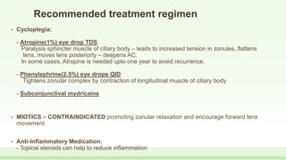 Recommended treatment regimen
• Cycloplegia:
- Atropine(1%) eye drop TDS
Paralysis sphincter muscle of ciliary body – leads to increased tension in zonules, flattens
lens, moves lens posteriorly – deepens AC.
In some cases, Atropine is needed upto one year to avoid recurrence.
- Phenylephrine(2.5%) eye drops QID
Tightens zonular complex by contraction of longitudinal muscle of ciliary body
- Subconjunctival mydricaine
• MIOTICS – CONTRAINDICATED promoting zonular relaxation and encourage forward lens
movement.
• Anti-Inflammatory Medication:
- Topical steroids can help to reduce inflammation
 