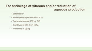 For shrinkage of vitreous and/or reduction of
aqueous production
• Beta blocker
• Alpha agonist-apraclonidine 1 % bd
• Oral acetazolamide 250 mg QID
• Oral Glycerol 50% 0.5-1 ml/kg
• IV mannitol 1 -2g/kg
 