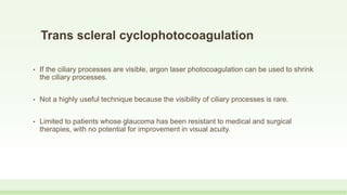 Trans scleral cyclophotocoagulation
• If the ciliary processes are visible, argon laser photocoagulation can be used to shrink
the ciliary processes.
• Not a highly useful technique because the visibility of ciliary processes is rare.
• Limited to patients whose glaucoma has been resistant to medical and surgical
therapies, with no potential for improvement in visual acuity.
 