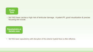 • Nd:YAG laser carries a high risk of lenticular damage. A patent PI, good visualization & precise
focusing are crucial.
Phakic
Eyes
Pseudophakic or
Aphakic eyes
• Nd:YAG laser capsulotomy with disruption of the anterior hyaloid face is often effective.
 
