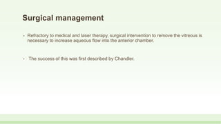 Surgical management
• Refractory to medical and laser therapy, surgical intervention to remove the vitreous is
necessary to increase aqueous flow into the anterior chamber.
• The success of this was first described by Chandler.
 