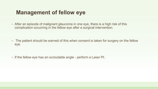 Management of fellow eye
• After an episode of malignant glaucoma in one eye, there is a high risk of this
complication occurring in the fellow eye after a surgical intervention.
• The patient should be warned of this when consent is taken for surgery on the fellow
eye.
• If the fellow eye has an occludable angle - perform a Laser PI.
 