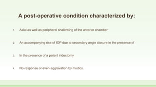 A post-operative condition characterized by:
1. Axial as well as peripheral shallowing of the anterior chamber.
2. An accompanying rise of IOP due to secondary angle closure in the presence of
3. In the presence of a patent iridectomy
4. No response or even aggravation by miotics.
 