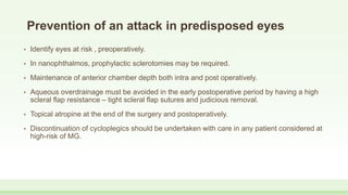 Prevention of an attack in predisposed eyes
• Identify eyes at risk , preoperatively.
• In nanophthalmos, prophylactic sclerotomies may be required.
• Maintenance of anterior chamber depth both intra and post operatively.
• Aqueous overdrainage must be avoided in the early postoperative period by having a high
scleral flap resistance – tight scleral flap sutures and judicious removal.
• Topical atropine at the end of the surgery and postoperatively.
• Discontinuation of cycloplegics should be undertaken with care in any patient considered at
high-risk of MG.
 
