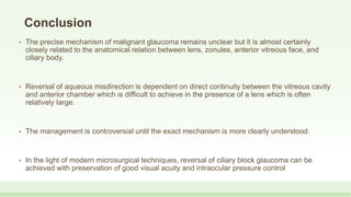 Conclusion
• The precise mechanism of malignant glaucoma remains unclear but it is almost certainly
closely related to the anatomical relation between lens, zonules, anterior vitreous face, and
ciliary body.
• Reversal of aqueous misdirection is dependent on direct continuity between the vitreous cavity
and anterior chamber which is difficult to achieve in the presence of a lens which is often
relatively large.
• The management is controversial until the exact mechanism is more clearly understood.
• In the light of modern microsurgical techniques, reversal of ciliary block glaucoma can be
achieved with preservation of good visual acuity and intraocular pressure control
 