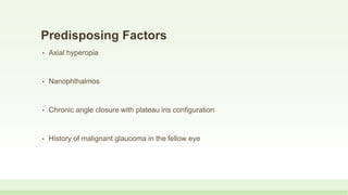 Predisposing Factors
• Axial hyperopia
• Nanophthalmos
• Chronic angle closure with plateau iris configuration
• History of malignant glaucoma in the fellow eye
 