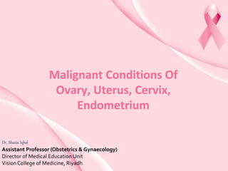 Malignant Conditions Of
Ovary, Uterus, Cervix,
Endometrium
Dr. Shazia Iqbal
Assistant Professor (Obstetrics & Gynaecology)
Director of Medical Education Unit
VisionCollege of Medicine, Riyadh
 