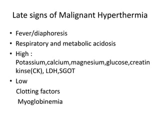 Late signs of Malignant Hyperthermia
• Fever/diaphoresis
• Respiratory and metabolic acidosis
• High :
Potassium,calcium,magnesium,glucose,creatin
kinse(CK), LDH,SGOT
• Low
Clotting factors
Myoglobinemia
 