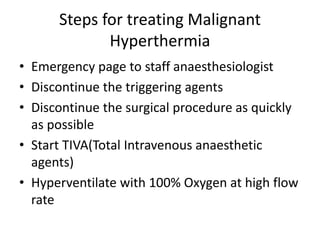Steps for treating Malignant
Hyperthermia
• Emergency page to staff anaesthesiologist
• Discontinue the triggering agents
• Discontinue the surgical procedure as quickly
as possible
• Start TIVA(Total Intravenous anaesthetic
agents)
• Hyperventilate with 100% Oxygen at high flow
rate
 