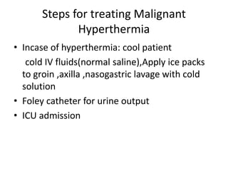 Steps for treating Malignant
Hyperthermia
• Incase of hyperthermia: cool patient
cold IV fluids(normal saline),Apply ice packs
to groin ,axilla ,nasogastric lavage with cold
solution
• Foley catheter for urine output
• ICU admission
 