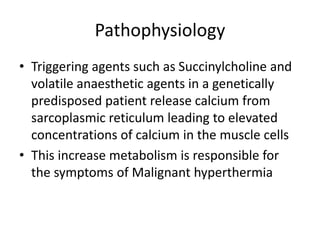 Pathophysiology
• Triggering agents such as Succinylcholine and
volatile anaesthetic agents in a genetically
predisposed patient release calcium from
sarcoplasmic reticulum leading to elevated
concentrations of calcium in the muscle cells
• This increase metabolism is responsible for
the symptoms of Malignant hyperthermia
 