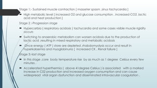 Stage 1:- Sustained muscle contraction [ masseter spasm ,sinus tachycardia ]
 High metabolic level [ increased O2 and glucose consumption , increased CO2 ,lactic
acid and heat production ]
Stage 2 :-Progression stage
 Hypercarbia ( respiratory acidosis ) tachycardia and some cases visible muscle rigidity
occurs
 Switching to anaerobic metabolism can worsen acidosis due to the production of
lactic acid ,resulting in mixed respiratory and metabolic acidosis
 Once energy ( ATP ) store are depleted ,rhabdomyolysis occur and result in
hyperkalaemia and myoglobinuria [ increased CK , Renal failure ]
Stage 3:-last stage
 In this stage ,core body temperature rise by as much as 1 degree Celsius every few
minutes .
 Accelerated hyperthermia ( above 41degree Celsius ) is associated with a marked
increase in C02 production and increased oxygen consumption and can cause
widespread vital organ dysfunction and disseminated intravascular coagulation .
 