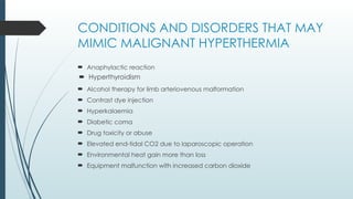 CONDITIONS AND DISORDERS THAT MAY
MIMIC MALIGNANT HYPERTHERMIA
 Anaphylactic reaction
 Alcohol therapy for limb arteriovenous malformation
 Contrast dye injection
 Hyperkalaemia
 Diabetic coma
 Drug toxicity or abuse
 Elevated end-tidal CO2 due to laparoscopic operation
 Environmental heat gain more than loss
 Equipment malfunction with increased carbon dioxide
 