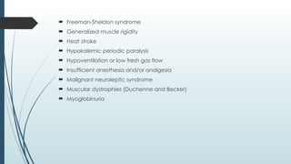  Freeman-Sheldon syndrome
 Generalized muscle rigidity
 Heat stroke
 Hypokalemic periodic paralysis
 Hypoventilation or low fresh gas flow
 Insufficient anesthesia and/or analgesia
 Malignant neuroleptic syndrome
 Muscular dystrophies (Duchenne and Becker)
 Myoglobinuria
 