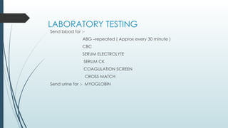 LABORATORY TESTING
Send blood for :-
ABG –repeated ( Approx every 30 minute )
CBC
SERUM ELECTROLYTE
SERUM CK
COAGULATION SCREEN
CROSS MATCH
Send urine for :- MYOGLOBIN
 