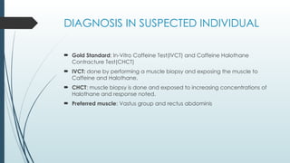 DIAGNOSIS IN SUSPECTED INDIVIDUAL
 Gold Standard: In-Vitro Caffeine Test(IVCT) and Caffeine Halothane
Contracture Test(CHCT)
 IVCT: done by performing a muscle biopsy and exposing the muscle to
Caffeine and Halothane.
 CHCT: muscle biopsy is done and exposed to increasing concentrations of
Halothane and response noted.
 Preferred muscle: Vastus group and rectus abdominis
 
