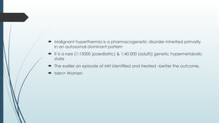  Malignant hyperthermia is a pharmacogenetic disorder inherited primarily
in an autosomal dominant pattern
 It is a rare [1:15000 (paediatric) & 1:40,000 (adult)] genetic hypermetabolic
state
 The earlier an episode of MH identified and treated –better the outcome.
 Men> Women
 