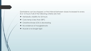 Dantrolene can be stopped, or the interval between doses increased to every
8 or 12 hours if all of the following criteria are met:
 Metabolic stability for 24 hours
 Core temp is less than 38°C
 Creatine kinase (CK) is decreasing
 No evidence of myoglobinuria
 Muscle is no longer rigid
 