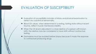 EVALUATION OF SUSCEPTIBILITY
 Evaluation of susceptibility includes a history and physical examination to
detect any subclinical abnormality.
 Blood CK values, when determined in a resting, fasting state without recent
trauma, reflect muscle membrane stability.
 When the CK level is elevated in a close relative of a person with known
MHS, the relative may be considered to have MHS without contracture
testing.
 Dantrolene must be avoided before biopsy because it masks the response
to contracture-producing drugs.
 