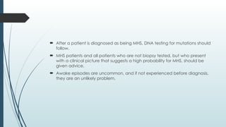  After a patient is diagnosed as being MHS, DNA testing for mutations should
follow.
 MHS patients and all patients who are not biopsy tested, but who present
with a clinical picture that suggests a high probability for MHS, should be
given advice.
 Awake episodes are uncommon, and if not experienced before diagnosis,
they are an unlikely problem.
 