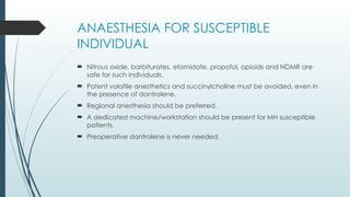 ANAESTHESIA FOR SUSCEPTIBLE
INDIVIDUAL
 Nitrous oxide, barbiturates, etomidate, propofol, opioids and NDMR are
safe for such individuals.
 Potent volatile anesthetics and succinylcholine must be avoided, even in
the presence of dantrolene.
 Regional anesthesia should be preferred.
 A dedicated machine/workstation should be present for MH susceptible
patients.
 Preoperative dantrolene is never needed.
 