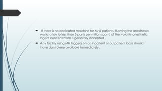  If there is no dedicated machine for MHS patients, flushing the anesthesia
workstation to less than 5 parts per million (ppm) of the volatile anesthetic
agent concentration is generally accepted .
 Any facility using MH triggers on an inpatient or outpatient basis should
have dantrolene available immediately .
 