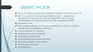 GENETIC FACTOR
 Gene for the Ryanodine (Ryr1) receptor located on chromosome 19
 Ryr1 is a calcium channel responsible for Ca2+ release from
sarcoplasmic reticulum & it play an important role in muscle
depolarization and closely associated dihydropyridine (DHP).
 Mutation in MH
 Uncontrolled release or increase in intracellular calcium in skeletal
muscle from sarcoplasmic reticulum .
 Loss of inhibition of troponin..
 Sustained muscle contraction.
 Markedly increased ATP.
 Uncontrolled hypermetabolic state.
 Increased oxygen consumption .
 Severe lactic acidosis
 Hyperthermia
 
