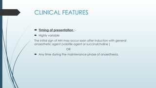 CLINICAL FEATURES
 Timing of presentation :-
 Highly variable
The initial sign of MH may occur soon after induction with general
anaesthetic agent (volatile agent or succinylcholine )
OR
 Any time during the maintenance phase of anaesthesia.
 