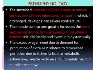 PATHOPHYSIOLOGY..
 The sustained increase in [Ca2+]i leads to muscle
contraction without relaxation, i.e. spasm, which, if
prolonged, develops into severe contracture.
 The muscle contracture greatly increases the extra
vascular resistance to muscle perfusion resulting in
ischemia initially locally and eventually systemically
 The excess oxygen need due to demand for
production of extra ATP relative to diminished
perfusion due to ischemia lead to metabolic
exhaustion, muscle oedema and ultimately result in
muscle breakdown.
 