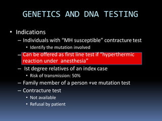 • Indications
– Individuals with “MH susceptible” contracture test
• Identify the mutation involved
– Can be offered as first line test if “hyperthermic
reaction under anesthesia”
– Ist degree relatives of an index case
• Risk of transmission: 50%
– Family member of a person +ve mutation test
– Contracture test
• Not available
• Refusal by patient
GENETICS AND DNA TESTING
 