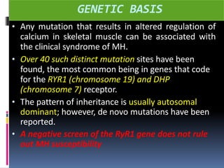 GENETIC BASIS
• Any mutation that results in altered regulation of
calcium in skeletal muscle can be associated with
the clinical syndrome of MH.
• Over 40 such distinct mutation sites have been
found, the most common being in genes that code
for the RYR1 (chromosome 19) and DHP
(chromosome 7) receptor.
• The pattern of inheritance is usually autosomal
dominant; however, de novo mutations have been
reported.
• A negative screen of the RyR1 gene does not rule
out MH susceptibility
 