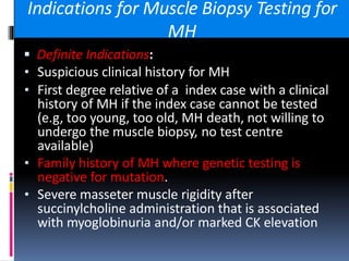 Indications for Muscle Biopsy Testing for
MH
 Definite Indications:
• Suspicious clinical history for MH
• First degree relative of a index case with a clinical
history of MH if the index case cannot be tested
(e.g, too young, too old, MH death, not willing to
undergo the muscle biopsy, no test centre
available)
• Family history of MH where genetic testing is
negative for mutation.
• Severe masseter muscle rigidity after
succinylcholine administration that is associated
with myoglobinuria and/or marked CK elevation
 