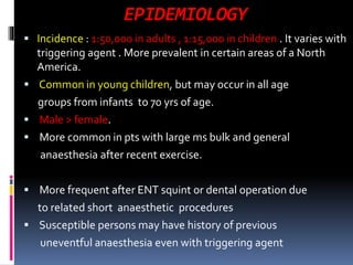 EPIDEMIOLOGY
 Incidence : 1:50,000 in adults , 1:15,000 in children . It varies with
triggering agent . More prevalent in certain areas of a North
America.
 Common in young children, but may occur in all age
groups from infants to 70 yrs of age.
 Male > female.
 More common in pts with large ms bulk and general
anaesthesia after recent exercise.
 More frequent after ENT squint or dental operation due
to related short anaesthetic procedures
 Susceptible persons may have history of previous
uneventful anaesthesia even with triggering agent
 