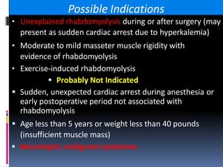 Possible Indications
• Unexplained rhabdomyolysis during or after surgery (may
present as sudden cardiac arrest due to hyperkalemia)
• Moderate to mild masseter muscle rigidity with
evidence of rhabdomyolysis
• Exercise-induced rhabdomyolysis
 Probably Not Indicated
 Sudden, unexpected cardiac arrest during anesthesia or
early postoperative period not associated with
rhabdomyolysis
 Age less than 5 years or weight less than 40 pounds
(insufficient muscle mass)
 Neuroleptic malignant syndrome
 