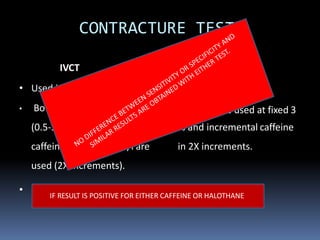 CONTRACTURE TEST
IVCT
• Used in Europe
• Both Incremental Halothane
(0.5-3%) and Incremental
caffeine 0.5 -32 m mol/l are
used (2X increments).
•
CHCT
• Used In USA
• Halothane is used at fixed 3
% and incremental caffeine
in 2X increments.
MH equivocal → MHs/MHc • MH susceptibleIF RESULT IS POSITIVE FOR EITHER CAFFEINE OR HALOTHANE
 