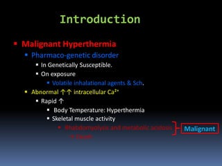 Introduction
 Malignant Hyperthermia
 Pharmaco-genetic disorder
 In Genetically Susceptible.
 On exposure
 Volatile inhalational agents & Sch.
 Abnormal ↑↑ intracellular Ca²⁺
 Rapid ↑
 Body Temperature: Hyperthermia
 Skeletal muscle activity
 Rhabdomyolysis and metabolic acidosis
→ Death
Malignant
 