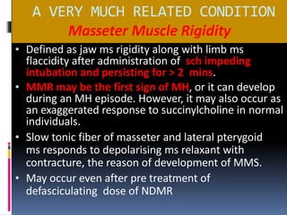 A VERY MUCH RELATED CONDITION
Masseter Muscle Rigidity
• Defined as jaw ms rigidity along with limb ms
flaccidity after administration of sch impeding
intubation and persisting for > 2 mins.
• MMR may be the first sign of MH, or it can develop
during an MH episode. However, it may also occur as
an exaggerated response to succinylcholine in normal
individuals.
• Slow tonic fiber of masseter and lateral pterygoid
ms responds to depolarising ms relaxant with
contracture, the reason of development of MMS.
• May occur even after pre treatment of
defasciculating dose of NDMR
 