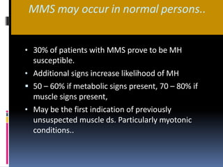 MMS may occur in normal persons..
• 30% of patients with MMS prove to be MH
susceptible.
• Additional signs increase likelihood of MH
 50 – 60% if metabolic signs present, 70 – 80% if
muscle signs present,
• May be the first indication of previously
unsuspected muscle ds. Particularly myotonic
conditions..
 