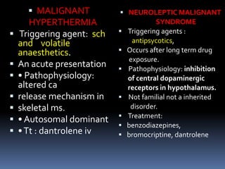  MALIGNANT
HYPERTHERMIA
 Triggering agent: sch
and volatile
anaesthetics.
 An acute presentation
 • Pathophysiology:
altered ca
 release mechanism in
 skeletal ms.
 • Autosomal dominant
 •Tt : dantrolene iv
 NEUROLEPTIC MALIGNANT
SYNDROME
 Triggering agents :
antipsycotics,
 Occurs after long term drug
exposure.
 Pathophysiology: inhibition
of central dopaminergic
receptors in hypothalamus.
 Not familial not a inherited
disorder.
 Treatment:
 benzodiazepines,
 bromocriptine, dantrolene
 