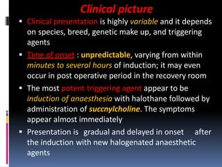 Clinical picture
 Clinical presentation is highly variable and it depends
on species, breed, genetic make up, and triggering
agents
 Time of onset : unpredictable, varying from within
minutes to several hours of induction; it may even
occur in post operative period in the recovery room
 The most potent triggering agent appear to be
induction of anaesthesia with halothane followed by
administration of succnylcholine. The symptoms
appear almost immediately
 Presentation is gradual and delayed in onset after
the induction with new halogenated anaesthetic
agents
 