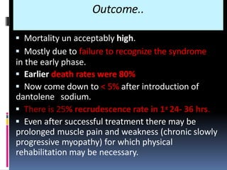Outcome..
 Mortality un acceptably high.
 Mostly due to failure to recognize the syndrome
in the early phase.
 Earlier death rates were 80%
 Now come down to < 5% after introduction of
dantolene sodium.
 There is 25% recrudescence rate in 1st 24- 36 hrs.
 Even after successful treatment there may be
prolonged muscle pain and weakness (chronic slowly
progressive myopathy) for which physical
rehabilitation may be necessary.
 
