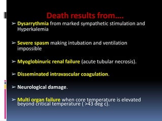 Death results from….
➢ Dysarrythmia from marked sympathetic stimulation and
Hyperkalemia
➢ Severe spasm making intubation and ventilation
impossible
➢ Myoglobinuric renal failure (acute tubular necrosis).
➢ Disseminated intravascular coagulation.
➢ Neurological damage.
➢ Multi organ failure when core temperature is elevated
beyond critical temperature ( >43 deg c).
 