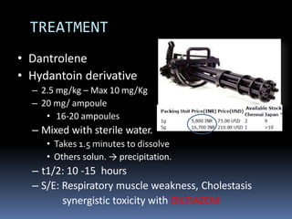 TREATMENT
• Dantrolene
• Hydantoin derivative
– 2.5 mg/kg – Max 10 mg/Kg
– 20 mg/ ampoule
• 16-20 ampoules
– Mixed with sterile water.
• Takes 1.5 minutes to dissolve
• Others solun. → precipitation.
– t1/2: 10 -15 hours
– S/E: Respiratory muscle weakness, Cholestasis
synergistic toxicity with DILTIAZEM
 