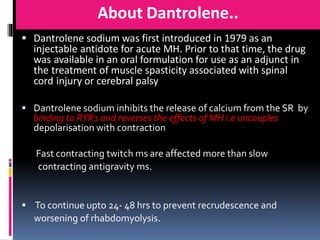 About Dantrolene..
 Dantrolene sodium was first introduced in 1979 as an
injectable antidote for acute MH. Prior to that time, the drug
was available in an oral formulation for use as an adjunct in
the treatment of muscle spasticity associated with spinal
cord injury or cerebral palsy
 Dantrolene sodium inhibits the release of calcium from the SR by
binding to RYR1 and reverses the effects of MH i.e uncouples
depolarisation with contraction
Fast contracting twitch ms are affected more than slow
contracting antigravity ms.
 To continue upto 24- 48 hrs to prevent recrudescence and
worsening of rhabdomyolysis.
 