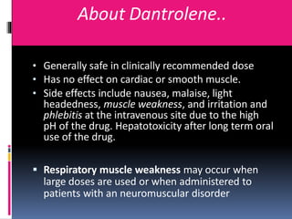 About Dantrolene..
• Generally safe in clinically recommended dose
• Has no effect on cardiac or smooth muscle.
• Side effects include nausea, malaise, light
headedness, muscle weakness, and irritation and
phlebitis at the intravenous site due to the high
pH of the drug. Hepatotoxicity after long term oral
use of the drug.
 Respiratory muscle weakness may occur when
large doses are used or when administered to
patients with an neuromuscular disorder
 