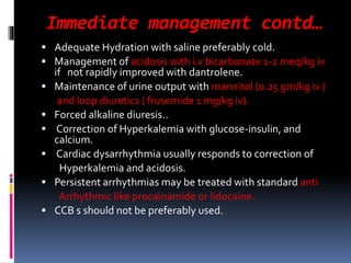 Immediate management contd…
 Adequate Hydration with saline preferably cold.
 Management of acidosis with i.v bicarbonate 1-2 meq/kg iv
if not rapidly improved with dantrolene.
 Maintenance of urine output with mannitol (0.25 gm/kg iv )
and loop diuretics ( frusemide 1 mg/kg iv).
 Forced alkaline diuresis..
 Correction of Hyperkalemia with glucose-insulin, and
calcium.
 Cardiac dysarrhythmia usually responds to correction of
Hyperkalemia and acidosis.
 Persistent arrhythmias may be treated with standard anti
Arrhythmic like procainamide or lidocaine.
 CCB s should not be preferably used.
 