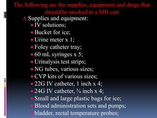 The following are the supplies, equipment and drugs that
should be stocked in a MH cart
A.Supplies and equipment:
 IV solutions;
 Bucket for ice;
 Urine meter x 1;
 Foley catheter tray;
 60 mL syringes x 5;
 Urinalysis test strips;
 NG tubes, various sizes;
 CVP kits of various sizes;
 22G IV catheter, 1 inch x 4;
 24G IV catheter, ¾ inch x 4;
 Small and large plastic bags for ice;
 Blood administration sets and pumps;
 bladder, rectal temperature probes;
 